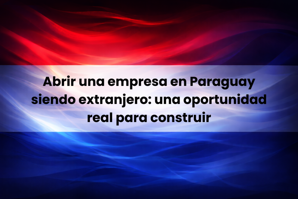 Abrir una empresa en Paraguay siendo extranjero como oportunidad real y sólida